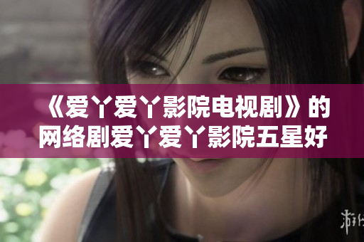 《爱丫爱丫影院电视剧》的网络剧爱丫爱丫影院五星好评