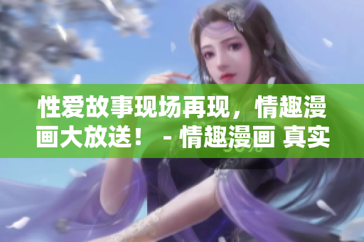 性爱故事现场再现，情趣漫画大放送！ - 情趣漫画 真实性爱故事再现，让你全新体验！