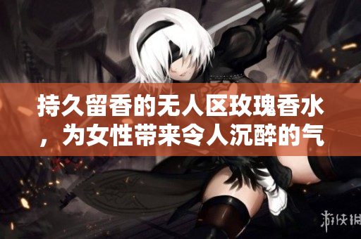 持久留香的无人区玫瑰香水，为女性带来令人沉醉的气息