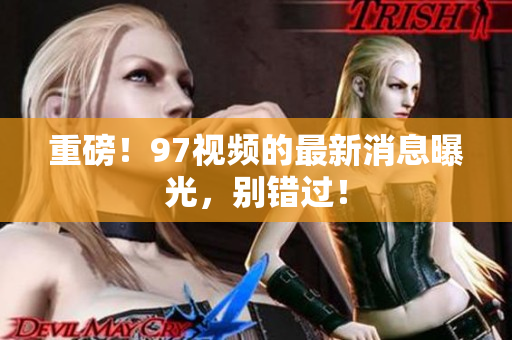 重磅！97视频的最新消息曝光，别错过！