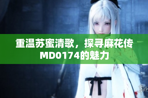 重温苏蜜清歌，探寻麻花传MD0174的魅力