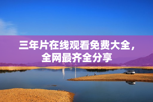 三年片在线观看免费大全，全网最齐全分享