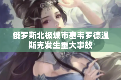 俄罗斯北极城市塞韦罗德温斯克发生重大事故