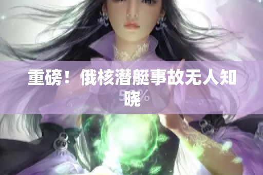 重磅！俄核潜艇事故无人知晓