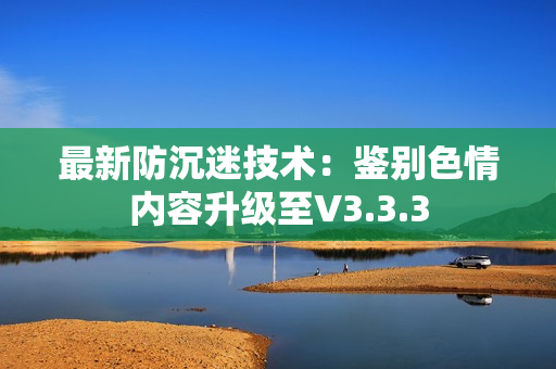 最新防沉迷技术：鉴别色情内容升级至V3.3.3