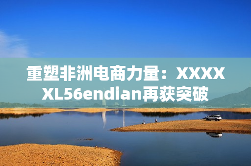 重塑非洲电商力量：XXXXXL56endian再获突破