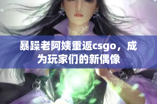 暴躁老阿姨重返csgo，成为玩家们的新偶像