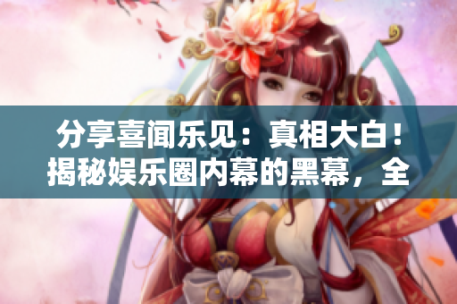 分享喜闻乐见：真相大白！揭秘娱乐圈内幕的黑幕，全部免费曝光！
