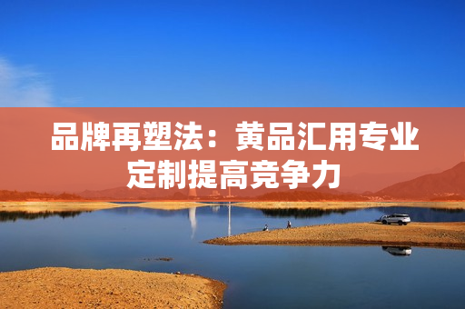 品牌再塑法：黄品汇用专业定制提高竞争力
