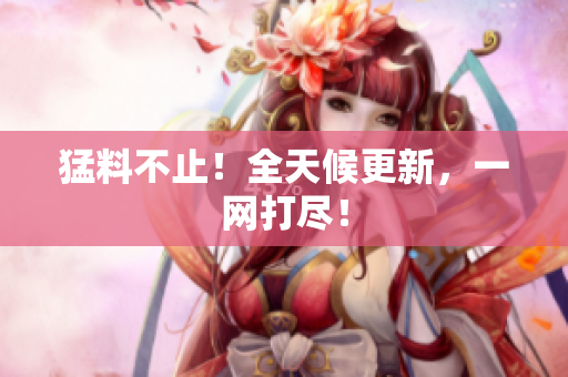 猛料不止！全天候更新，一网打尽！