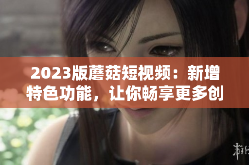 2023版蘑菇短视频：新增特色功能，让你畅享更多创意玩法