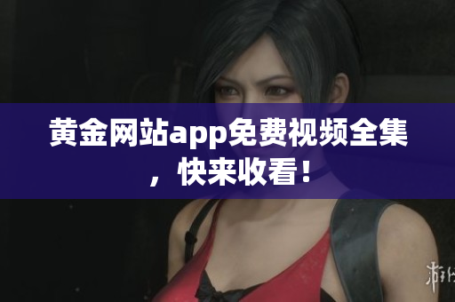 黄金网站app免费视频全集，快来收看！