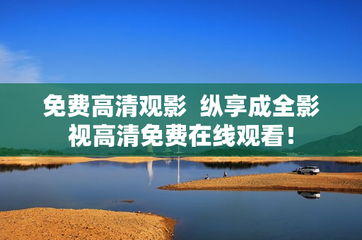 免费高清观影  纵享成全影视高清免费在线观看！