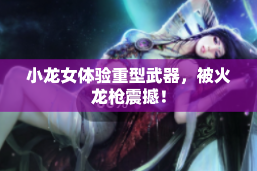 小龙女体验重型武器，被火龙枪震撼！