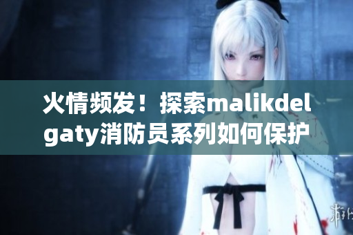 火情频发！探索malikdelgaty消防员系列如何保护城市安全