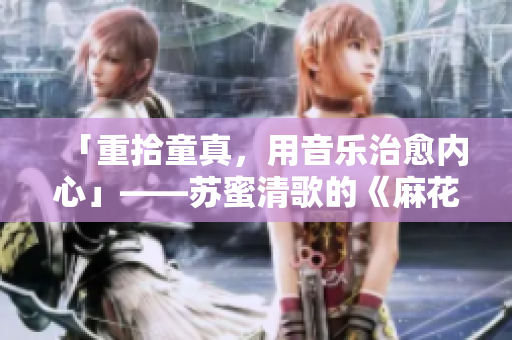 「重拾童真，用音乐治愈内心」——苏蜜清歌的《麻花传MD0174》