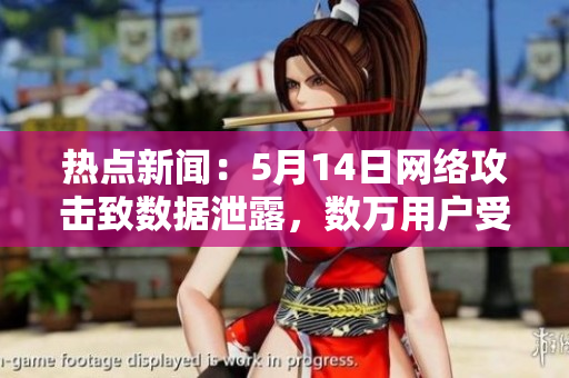 热点新闻：5月14日网络攻击致数据泄露，数万用户受影响