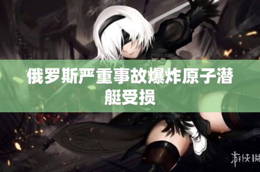 俄罗斯严重事故爆炸原子潜艇受损