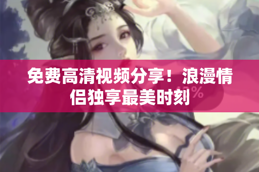 免费高清视频分享！浪漫情侣独享最美时刻