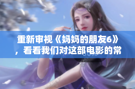重新审视《妈妈的朋友6》，看看我们对这部电影的常见误解