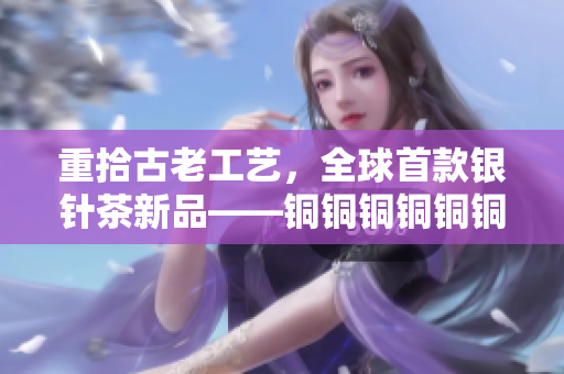 重拾古老工艺，全球首款银针茶新品——铜铜铜铜铜铜深楠银针茶