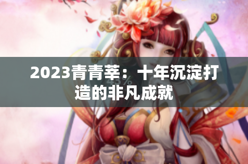 2023青青莘：十年沉淀打造的非凡成就