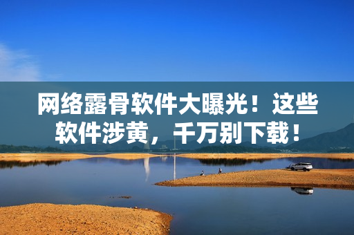 网络露骨软件大曝光！这些软件涉黄，千万别下载！