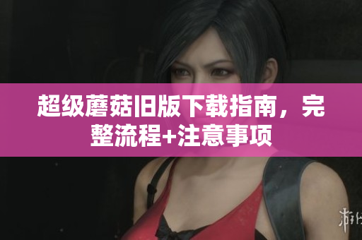 超级蘑菇旧版下载指南，完整流程+注意事项