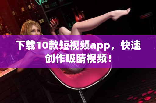 下载10款短视频app，快速创作吸睛视频！