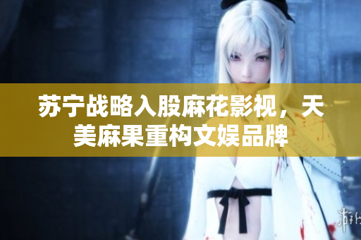 苏宁战略入股麻花影视，天美麻果重构文娱品牌