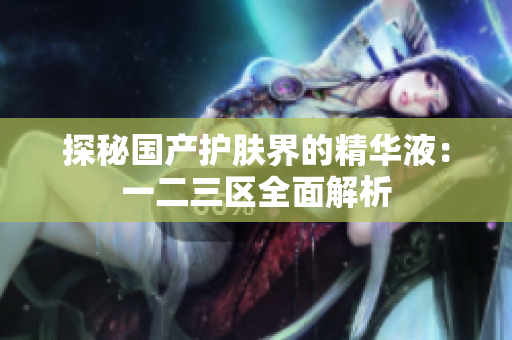 探秘国产护肤界的精华液：一二三区全面解析