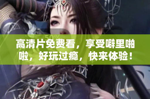 高清片免费看，享受噼里啪啦，好玩过瘾，快来体验！