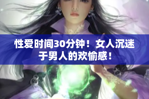 性爱时间30分钟！女人沉迷于男人的欢愉感！