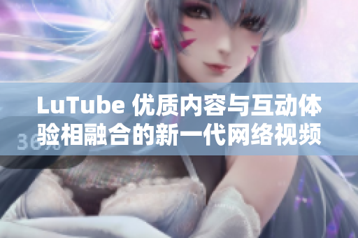 LuTube 优质内容与互动体验相融合的新一代网络视频平台