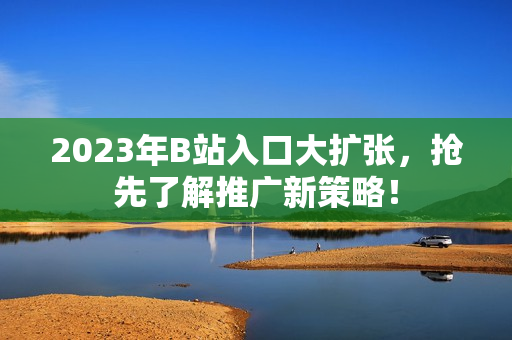 2023年B站入口大扩张，抢先了解推广新策略！