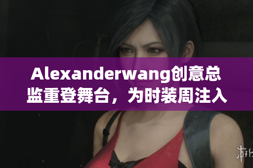 Alexanderwang创意总监重登舞台，为时装周注入新灵感
