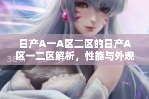 日产A一A区二区的日产A区一二区解析，性能与外观全面升级！