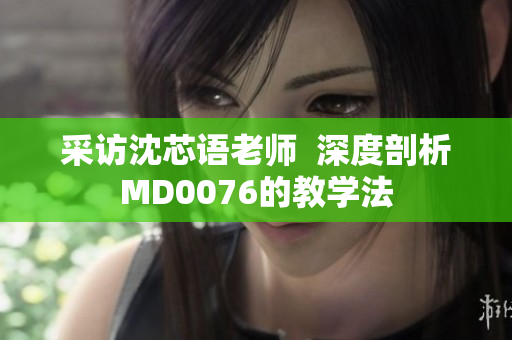 采访沈芯语老师  深度剖析MD0076的教学法