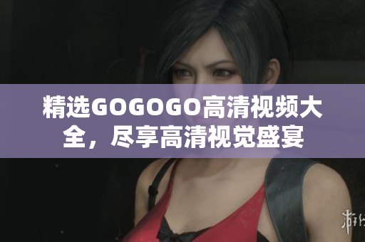 精选GOGOGO高清视频大全，尽享高清视觉盛宴