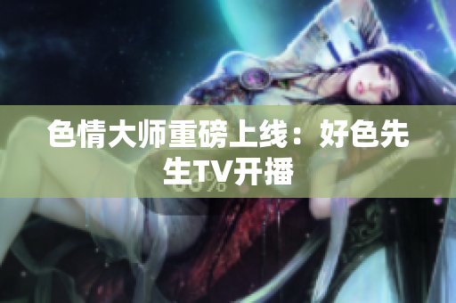 色情大师重磅上线：好色先生TV开播