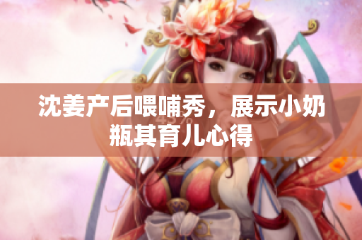 沈姜产后喂哺秀，展示小奶瓶其育儿心得