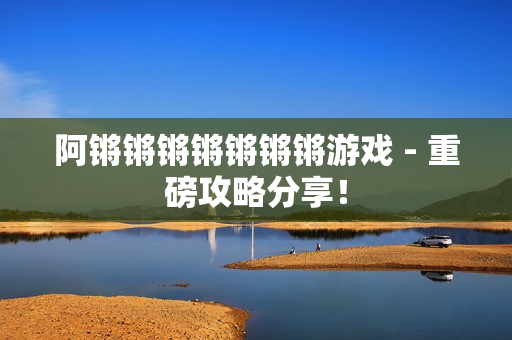 阿锵锵锵锵锵锵锵游戏 - 重磅攻略分享！