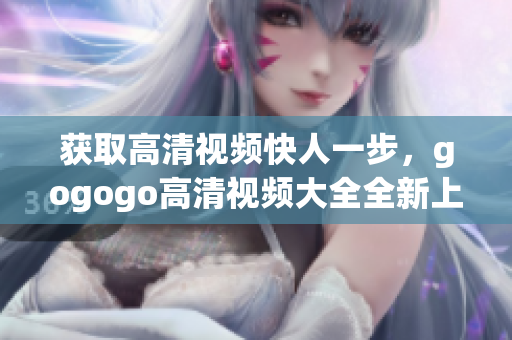 获取高清视频快人一步，gogogo高清视频大全全新上线！