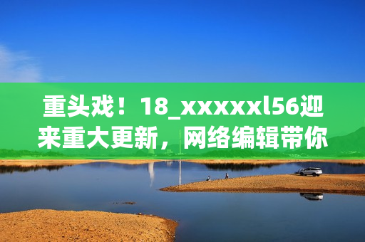重头戏！18_xxxxxl56迎来重大更新，网络编辑带你了解最新情况
