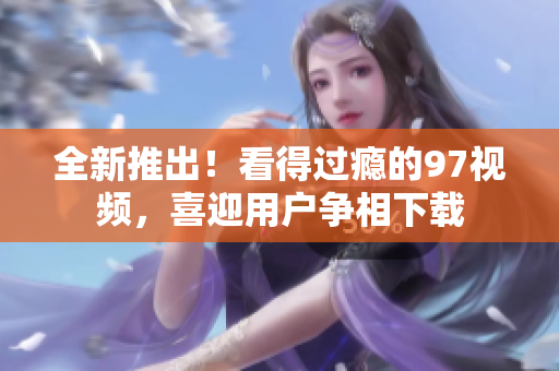 全新推出！看得过瘾的97视频，喜迎用户争相下载