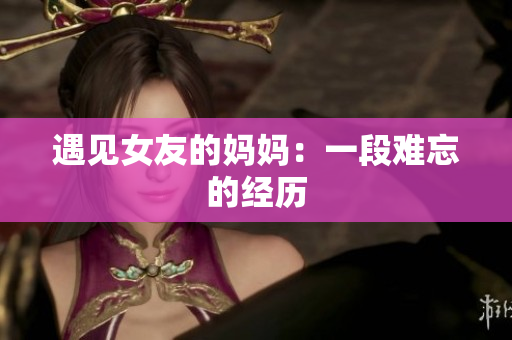 遇见女友的妈妈：一段难忘的经历