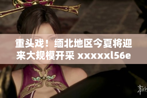 重头戏！缅北地区今夏将迎来大规模开采 xxxxxl56endian