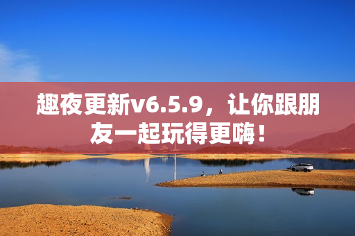 趣夜更新v6.5.9，让你跟朋友一起玩得更嗨！