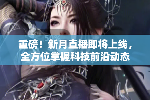 重磅！新月直播即将上线，全方位掌握科技前沿动态