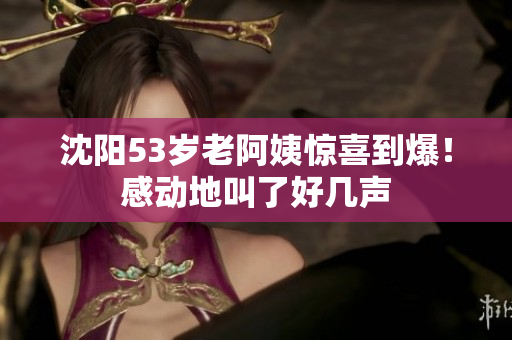 沈阳53岁老阿姨惊喜到爆！感动地叫了好几声